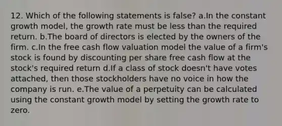 12. Which of the following statements is false? a.In the constant growth model, the growth rate must be less than the required return. b.The board of directors is elected by the owners of the firm. c.In the free cash flow valuation model the value of a firm's stock is found by discounting per share free cash flow at the stock's required return d.If a class of stock doesn't have votes attached, then those stockholders have no voice in how the company is run. e.The value of a perpetuity can be calculated using the constant growth model by setting the growth rate to zero.