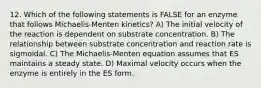 12. Which of the following statements is FALSE for an enzyme that follows Michaelis-Menten kinetics? A) The initial velocity of the reaction is dependent on substrate concentration. B) The relationship between substrate concentration and reaction rate is sigmoidal. C) The Michaelis-Menten equation assumes that ES maintains a steady state. D) Maximal velocity occurs when the enzyme is entirely in the ES form.