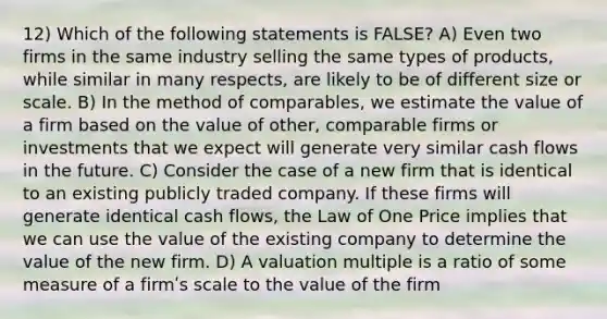 12) Which of the following statements is FALSE? A) Even two firms in the same industry selling the same types of products, while similar in many respects, are likely to be of different size or scale. B) In the method of comparables, we estimate the value of a firm based on the value of other, comparable firms or investments that we expect will generate very similar cash flows in the future. C) Consider the case of a new firm that is identical to an existing publicly traded company. If these firms will generate identical cash flows, the Law of One Price implies that we can use the value of the existing company to determine the value of the new firm. D) A valuation multiple is a ratio of some measure of a firmʹs scale to the value of the firm