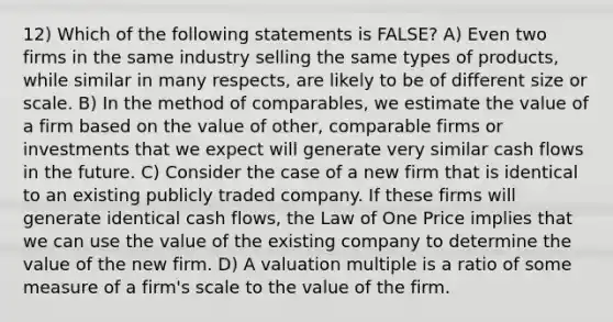 12) Which of the following statements is FALSE? A) Even two firms in the same industry selling the same types of products, while similar in many respects, are likely to be of different size or scale. B) In the method of comparables, we estimate the value of a firm based on the value of other, comparable firms or investments that we expect will generate very similar cash flows in the future. C) Consider the case of a new firm that is identical to an existing publicly traded company. If these firms will generate identical cash flows, the Law of One Price implies that we can use the value of the existing company to determine the value of the new firm. D) A valuation multiple is a ratio of some measure of a firm's scale to the value of the firm.