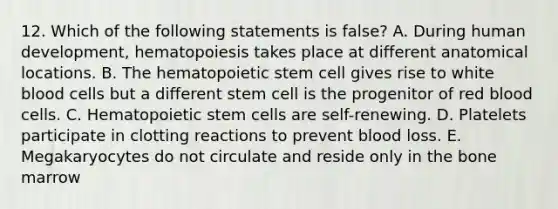 12. Which of the following statements is false? A. During human development, hematopoiesis takes place at different anatomical locations. B. The hematopoietic stem cell gives rise to white blood cells but a different stem cell is the progenitor of red blood cells. C. Hematopoietic stem cells are self-renewing. D. Platelets participate in clotting reactions to prevent blood loss. E. Megakaryocytes do not circulate and reside only in the bone marrow