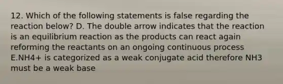 12. Which of the following statements is false regarding the reaction below? D. The double arrow indicates that the reaction is an equilibrium reaction as the products can react again reforming the reactants on an ongoing continuous process E.NH4+ is categorized as a weak conjugate acid therefore NH3 must be a weak base