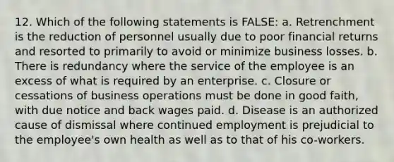 12. Which of the following statements is FALSE: a. Retrenchment is the reduction of personnel usually due to poor financial returns and resorted to primarily to avoid or minimize business losses. b. There is redundancy where the service of the employee is an excess of what is required by an enterprise. c. Closure or cessations of business operations must be done in good faith, with due notice and back wages paid. d. Disease is an authorized cause of dismissal where continued employment is prejudicial to the employee's own health as well as to that of his co-workers.