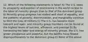 12. Which of the following statements is false? A) The U.S. owes its prosperity and position of prominence in the world no less to the labor of minority groups than to that of the dominant group B) Minority group progress has stalled well short of equality, and the patterns of poverty, discrimination, and marginality continue to limit the lives of millions C) The U.S. has become more tolerant and open, and minority group members can be found at the highest levels of success, affluence, and prestige D) By harnessing the labor and energy of minority groups, the U.S. has grown prosperous and powerful, but the benfits have flowed disproportionately to the dominant group E) None of the above