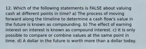 12. Which of the following statements is FALSE about valuing cash at different points in time? a) The process of moving forward along the timeline to determine a cash flow's value in the future is known as compounding. b) The effect of earning interest on interest is known as compound interest. c) It is only possible to compare or combine values at the same point in time. d) A dollar in the future is worth more than a dollar today.