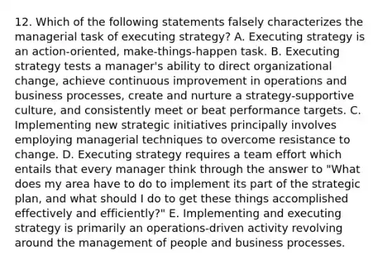 12. Which of the following statements falsely characterizes the managerial task of executing strategy? A. Executing strategy is an action-oriented, make-things-happen task. B. Executing strategy tests a manager's ability to direct organizational change, achieve continuous improvement in operations and business processes, create and nurture a strategy-supportive culture, and consistently meet or beat performance targets. C. Implementing new strategic initiatives principally involves employing managerial techniques to overcome resistance to change. D. Executing strategy requires a team effort which entails that every manager think through the answer to "What does my area have to do to implement its part of the strategic plan, and what should I do to get these things accomplished effectively and efficiently?" E. Implementing and executing strategy is primarily an operations-driven activity revolving around the management of people and business processes.