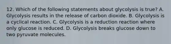 12. Which of the following statements about glycolysis is true? A. Glycolysis results in the release of carbon dioxide. B. Glycolysis is a cyclical reaction. C. Glycolysis is a reduction reaction where only glucose is reduced. D. Glycolysis breaks glucose down to two pyruvate molecules.