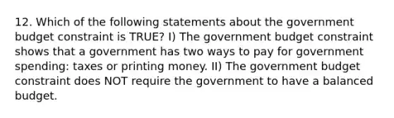 12. Which of the following statements about the government budget constraint is TRUE? I) The government budget constraint shows that a government has two ways to pay for government spending: taxes or printing money. II) The government budget constraint does NOT require the government to have a balanced budget.