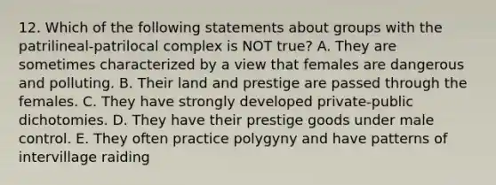 12. Which of the following statements about groups with the patrilineal-patrilocal complex is NOT true? A. They are sometimes characterized by a view that females are dangerous and polluting. B. Their land and prestige are passed through the females. C. They have strongly developed private-public dichotomies. D. They have their prestige goods under male control. E. They often practice polygyny and have patterns of intervillage raiding