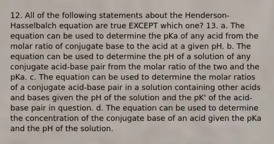 12. All of the following statements about the Henderson-Hasselbalch equation are true EXCEPT which one? 13. a. The equation can be used to determine the pKa of any acid from the molar ratio of conjugate base to the acid at a given pH. b. The equation can be used to determine the pH of a solution of any conjugate acid-base pair from the molar ratio of the two and the pKa. c. The equation can be used to determine the molar ratios of a conjugate acid-base pair in a solution containing other <a href='https://www.questionai.com/knowledge/kvCSAshSAf-acids-and-bases' class='anchor-knowledge'>acids and bases</a> given the pH of the solution and the pK' of the acid-base pair in question. d. The equation can be used to determine the concentration of the conjugate base of an acid given the pKa and the pH of the solution.