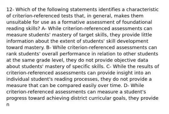 12- Which of the following statements identifies a characteristic of criterion-referenced tests that, in general, makes them unsuitable for use as a formative assessment of foundational reading skills? A- While criterion-referenced assessments can measure students' mastery of target skills, they provide little information about the extent of students' skill development toward mastery. B- While criterion-referenced assessments can rank students' overall performance in relation to other students at the same grade level, they do not provide objective data about students' mastery of specific skills. C- While the results of criterion-referenced assessments can provide insight into an individual student's reading processes, they do not provide a measure that can be compared easily over time. D- While criterion-referenced assessments can measure a student's progress toward achieving district curricular goals, they provide n