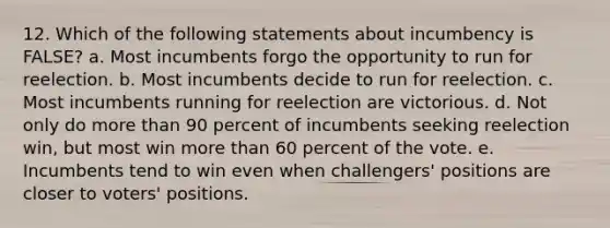 12. Which of the following statements about incumbency is FALSE? a. Most incumbents forgo the opportunity to run for reelection. b. Most incumbents decide to run for reelection. c. Most incumbents running for reelection are victorious. d. Not only do more than 90 percent of incumbents seeking reelection win, but most win more than 60 percent of the vote. e. Incumbents tend to win even when challengers' positions are closer to voters' positions.