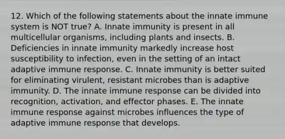 12. Which of the following statements about the innate immune system is NOT true? A. Innate immunity is present in all multicellular organisms, including plants and insects. B. Deficiencies in innate immunity markedly increase host susceptibility to infection, even in the setting of an intact adaptive immune response. C. Innate immunity is better suited for eliminating virulent, resistant microbes than is adaptive immunity. D. The innate immune response can be divided into recognition, activation, and effector phases. E. The innate immune response against microbes influences the type of adaptive immune response that develops.