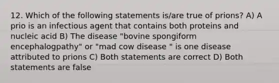 12. Which of the following statements is/are true of prions? A) A prio is an infectious agent that contains both proteins and nucleic acid B) The disease "bovine spongiform encephalogpathy" or "mad cow disease " is one disease attributed to prions C) Both statements are correct D) Both statements are false