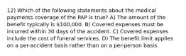 12) Which of the following statements about the medical payments coverage of the PAP is true? A) The amount of the benefit typically is 100,000. B) Covered expenses must be incurred within 30 days of the accident. C) Covered expenses include the cost of funeral services. D) The benefit limit applies on a per-accident basis rather than on a per-person basis.