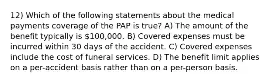 12) Which of the following statements about the medical payments coverage of the PAP is true? A) The amount of the benefit typically is 100,000. B) Covered expenses must be incurred within 30 days of the accident. C) Covered expenses include the cost of funeral services. D) The benefit limit applies on a per-accident basis rather than on a per-person basis.