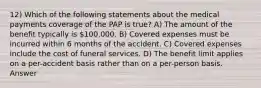 12) Which of the following statements about the medical payments coverage of the PAP is true? A) The amount of the benefit typically is 100,000. B) Covered expenses must be incurred within 6 months of the accident. C) Covered expenses include the cost of funeral services. D) The benefit limit applies on a per-accident basis rather than on a per-person basis. Answer