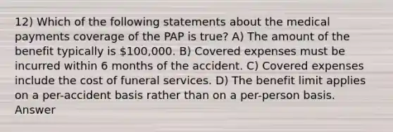 12) Which of the following statements about the medical payments coverage of the PAP is true? A) The amount of the benefit typically is 100,000. B) Covered expenses must be incurred within 6 months of the accident. C) Covered expenses include the cost of funeral services. D) The benefit limit applies on a per-accident basis rather than on a per-person basis. Answer