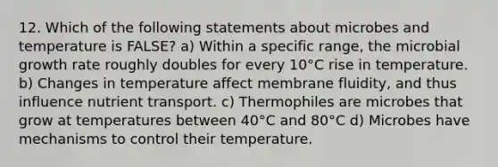 12. Which of the following statements about microbes and temperature is FALSE? a) Within a specific range, the microbial growth rate roughly doubles for every 10°C rise in temperature. b) Changes in temperature affect membrane fluidity, and thus influence nutrient transport. c) Thermophiles are microbes that grow at temperatures between 40°C and 80°C d) Microbes have mechanisms to control their temperature.