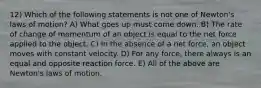 12) Which of the following statements is not one of Newton's laws of motion? A) What goes up must come down. B) The rate of change of momentum of an object is equal to the net force applied to the object. C) In the absence of a net force, an object moves with constant velocity. D) For any force, there always is an equal and opposite reaction force. E) All of the above are Newton's laws of motion.