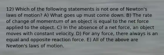 12) Which of the following statements is not one of Newton's laws of motion? A) What goes up must come down. B) The rate of change of momentum of an object is equal to the net force applied to the object. C) In the absence of a net force, an object moves with constant velocity. D) For any force, there always is an equal and opposite reaction force. E) All of the above are Newton's laws of motion.