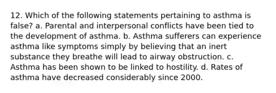 12. Which of the following statements pertaining to asthma is false? a. Parental and interpersonal conflicts have been tied to the development of asthma. b. Asthma sufferers can experience asthma like symptoms simply by believing that an inert substance they breathe will lead to airway obstruction. c. Asthma has been shown to be linked to hostility. d. Rates of asthma have decreased considerably since 2000.