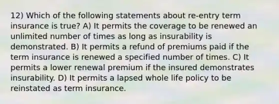 12) Which of the following statements about re-entry term insurance is true? A) It permits the coverage to be renewed an unlimited number of times as long as insurability is demonstrated. B) It permits a refund of premiums paid if the term insurance is renewed a specified number of times. C) It permits a lower renewal premium if the insured demonstrates insurability. D) It permits a lapsed whole life policy to be reinstated as term insurance.