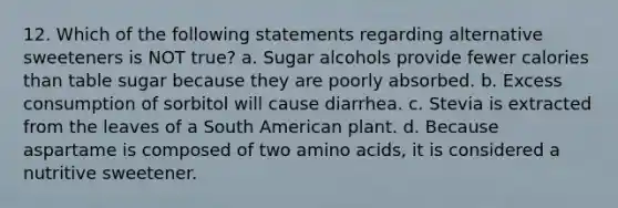 12. Which of the following statements regarding alternative sweeteners is NOT true? a. Sugar alcohols provide fewer calories than table sugar because they are poorly absorbed. b. Excess consumption of sorbitol will cause diarrhea. c. Stevia is extracted from the leaves of a South American plant. d. Because aspartame is composed of two amino acids, it is considered a nutritive sweetener.