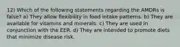 12) Which of the following statements regarding the AMDRs is false? a) They allow flexibility in food intake patterns. b) They are available for vitamins and minerals. c) They are used in conjunction with the EER. d) They are intended to promote diets that minimize disease risk.