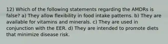 12) Which of the following statements regarding the AMDRs is false? a) They allow flexibility in food intake patterns. b) They are available for vitamins and minerals. c) They are used in conjunction with the EER. d) They are intended to promote diets that minimize disease risk.