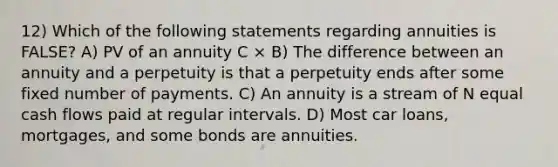 12) Which of the following statements regarding annuities is FALSE? A) PV of an annuity C × B) The difference between an annuity and a perpetuity is that a perpetuity ends after some fixed number of payments. C) An annuity is a stream of N equal cash flows paid at regular intervals. D) Most car loans, mortgages, and some bonds are annuities.