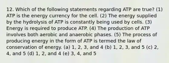 12. Which of the following statements regarding ATP are true? (1) ATP is the energy currency for the cell. (2) The energy supplied by the hydrolysis of ATP is constantly being used by cells. (3) Energy is required to produce ATP. (4) The production of ATP involves both aerobic and anaerobic phases. (5) The process of producing energy in the form of ATP is termed the law of conservation of energy. (a) 1, 2, 3, and 4 (b) 1, 2, 3, and 5 (c) 2, 4, and 5 (d) 1, 2, and 4 (e) 3, 4, and 5