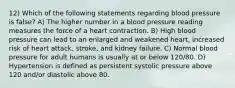 12) Which of the following statements regarding blood pressure is false? A) The higher number in a blood pressure reading measures the force of a heart contraction. B) High blood pressure can lead to an enlarged and weakened heart, increased risk of heart attack, stroke, and kidney failure. C) Normal blood pressure for adult humans is usually at or below 120/80. D) Hypertension is defined as persistent systolic pressure above 120 and/or diastolic above 80.