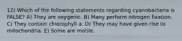 12) Which of the following statements regarding cyanobacteria is FALSE? A) They are oxygenic. B) Many perform nitrogen fixation. C) They contain chlorophyll a. D) They may have given rise to mitochondria. E) Some are motile.