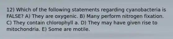 12) Which of the following statements regarding cyanobacteria is FALSE? A) They are oxygenic. B) Many perform nitrogen fixation. C) They contain chlorophyll a. D) They may have given rise to mitochondria. E) Some are motile.