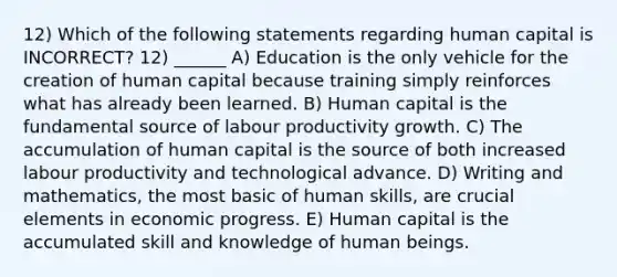 12) Which of the following statements regarding human capital is INCORRECT? 12) ______ A) Education is the only vehicle for the creation of human capital because training simply reinforces what has already been learned. B) Human capital is the fundamental source of labour productivity growth. C) The accumulation of human capital is the source of both increased labour productivity and technological advance. D) Writing and mathematics, the most basic of human skills, are crucial elements in economic progress. E) Human capital is the accumulated skill and knowledge of human beings.