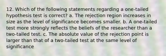 12. Which of the following statements regarding a one-tailed hypothesis test is correct? a. The rejection region increases in size as the level of significance becomes smaller. b. A one-tailed test more strongly reflects the beliefs of the researcher than a two-tailed test. c. The absolute value of the rejection point is larger than that of a two-tailed test at the same level of significance