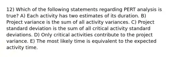 12) Which of the following statements regarding PERT analysis is true? A) Each activity has two estimates of its duration. B) Project variance is the sum of all activity variances. C) Project standard deviation is the sum of all critical activity standard deviations. D) Only critical activities contribute to the project variance. E) The most likely time is equivalent to the expected activity time.