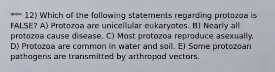 *** 12) Which of the following statements regarding protozoa is FALSE? A) Protozoa are unicellular eukaryotes. B) Nearly all protozoa cause disease. C) Most protozoa reproduce asexually. D) Protozoa are common in water and soil. E) Some protozoan pathogens are transmitted by arthropod vectors.