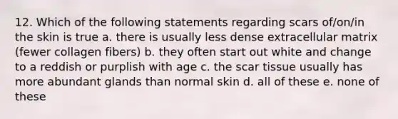 12. Which of the following statements regarding scars of/on/in the skin is true a. there is usually less dense extracellular matrix (fewer collagen fibers) b. they often start out white and change to a reddish or purplish with age c. the scar tissue usually has more abundant glands than normal skin d. all of these e. none of these