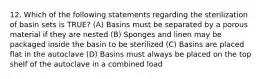 12. Which of the following statements regarding the sterilization of basin sets is TRUE? (A) Basins must be separated by a porous material if they are nested (B) Sponges and linen may be packaged inside the basin to be sterilized (C) Basins are placed flat in the autoclave (D) Basins must always be placed on the top shelf of the autoclave in a combined load