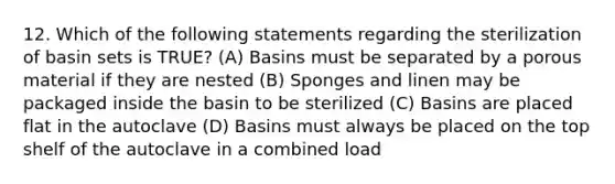 12. Which of the following statements regarding the sterilization of basin sets is TRUE? (A) Basins must be separated by a porous material if they are nested (B) Sponges and linen may be packaged inside the basin to be sterilized (C) Basins are placed flat in the autoclave (D) Basins must always be placed on the top shelf of the autoclave in a combined load