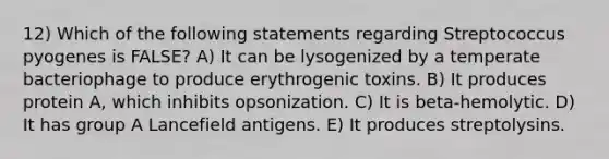 12) Which of the following statements regarding Streptococcus pyogenes is FALSE? A) It can be lysogenized by a temperate bacteriophage to produce erythrogenic toxins. B) It produces protein A, which inhibits opsonization. C) It is beta-hemolytic. D) It has group A Lancefield antigens. E) It produces streptolysins.