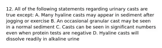 12. All of the following statements regarding urinary casts are true except: A. Many hyaline casts may appear in sediment after jogging or exercise B. An occasional granular cast may be seen in a normal sediment C. Casts can be seen in significant numbers even when protein tests are negative D. Hyaline casts will dissolve readily in alkaline urine