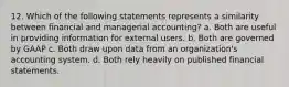 12. Which of the following statements represents a similarity between financial and managerial accounting? a. Both are useful in providing information for external users. b. Both are governed by GAAP c. Both draw upon data from an organization's accounting system. d. Both rely heavily on published financial statements.