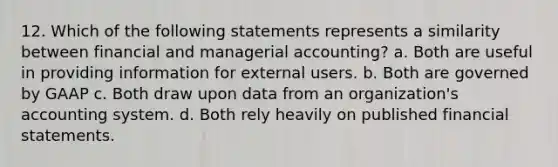 12. Which of the following statements represents a similarity between financial and managerial accounting? a. Both are useful in providing information for external users. b. Both are governed by GAAP c. Both draw upon data from an organization's accounting system. d. Both rely heavily on published financial statements.