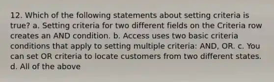 12. Which of the following statements about setting criteria is true? a. Setting criteria for two different fields on the Criteria row creates an AND condition. b. Access uses two basic criteria conditions that apply to setting multiple criteria: AND, OR. c. You can set OR criteria to locate customers from two different states. d. All of the above