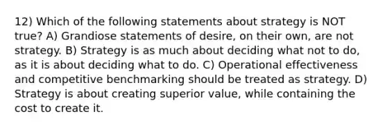 12) Which of the following statements about strategy is NOT true? A) Grandiose statements of desire, on their own, are not strategy. B) Strategy is as much about deciding what not to do, as it is about deciding what to do. C) Operational effectiveness and competitive benchmarking should be treated as strategy. D) Strategy is about creating superior value, while containing the cost to create it.