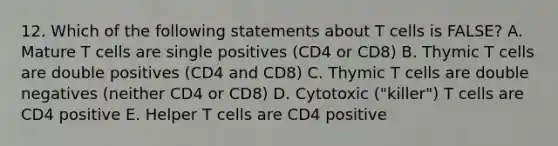 12. Which of the following statements about T cells is FALSE? A. Mature T cells are single positives (CD4 or CD8) B. Thymic T cells are double positives (CD4 and CD8) C. Thymic T cells are double negatives (neither CD4 or CD8) D. Cytotoxic ("killer") T cells are CD4 positive E. Helper T cells are CD4 positive