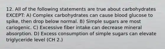 12. All of the following statements are true about carbohydrates EXCEPT: A) Complex carbohydrates can cause blood glucose to spike, then drop below normal. B) Simple sugars are most cariogenic. C) Excessive fiber intake can decrease mineral absorption. D) Excess consumption of simple sugars can elevate triglyceride level (CH 2.)